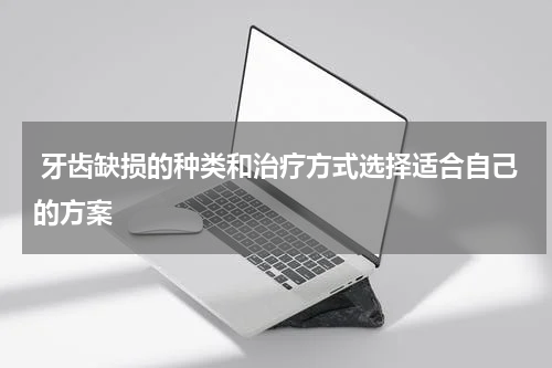  牙齿缺损的种类和治疗方式选择适合自己的方案