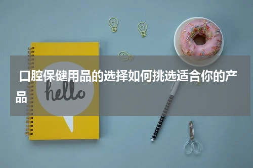  口腔保健用品的选择如何挑选适合你的产品