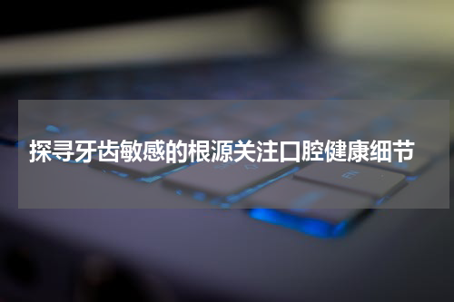  探寻牙齿敏感的根源关注口腔健康细节