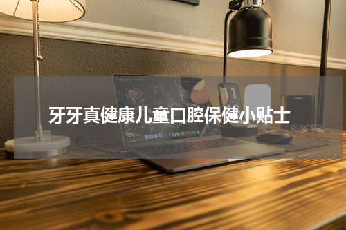  牙牙真健康儿童口腔保健小贴士