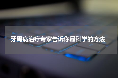  牙周病治疗专家告诉你最科学的方法
