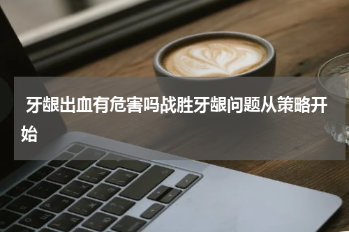  牙龈出血有危害吗战胜牙龈问题从策略开始