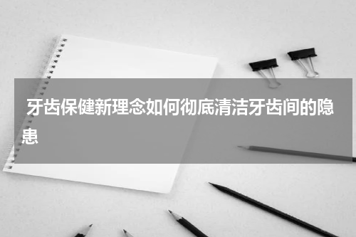  牙齿保健新理念如何彻底清洁牙齿间的隐患