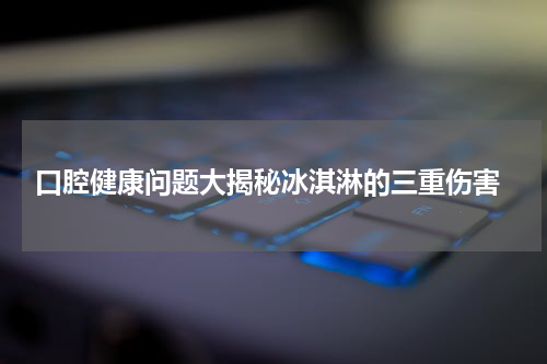  口腔健康问题大揭秘冰淇淋的三重伤害