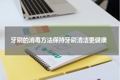  牙刷的消毒方法保持牙刷清洁更健康