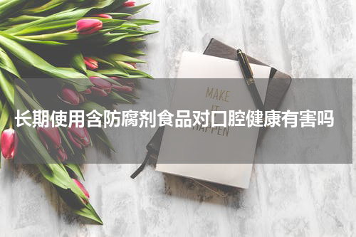  长期使用含防腐剂食品对口腔健康有害吗