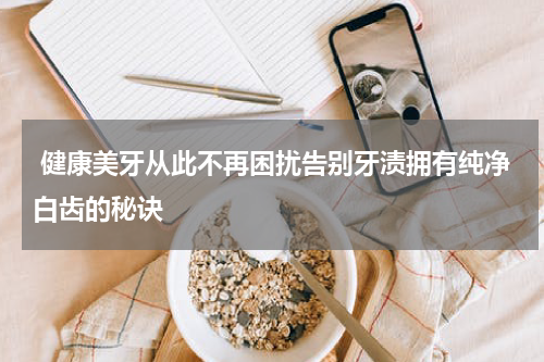  健康美牙从此不再困扰告别牙渍拥有纯净白齿的秘诀