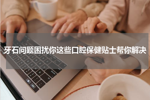 牙石问题困扰你这些口腔保健贴士帮你解决