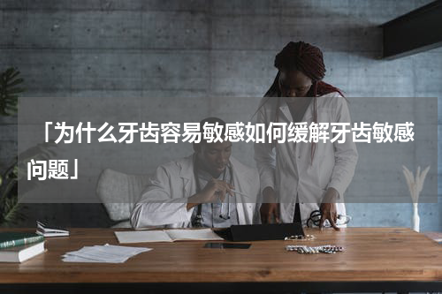  「为什么牙齿容易敏感如何缓解牙齿敏感问题」