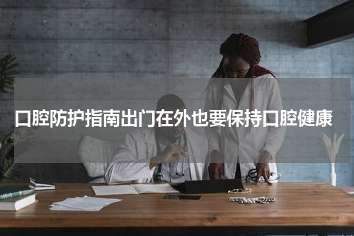  口腔防护指南出门在外也要保持口腔健康