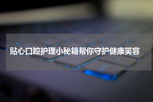  贴心口腔护理小秘籍帮你守护健康笑容