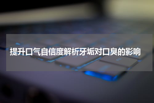  提升口气自信度解析牙垢对口臭的影响