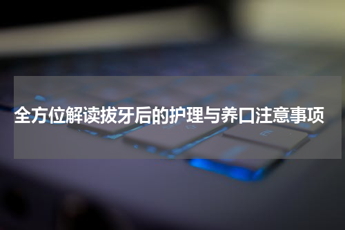  全方位解读拔牙后的护理与养口注意事项