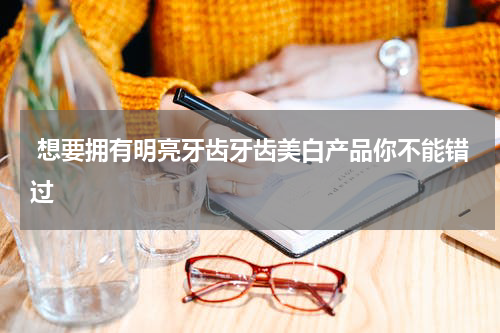  想要拥有明亮牙齿牙齿美白产品你不能错过