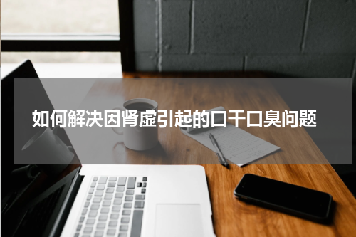  如何解决因肾虚引起的口干口臭问题