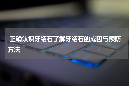 正确认识牙结石了解牙结石的成因与预防方法