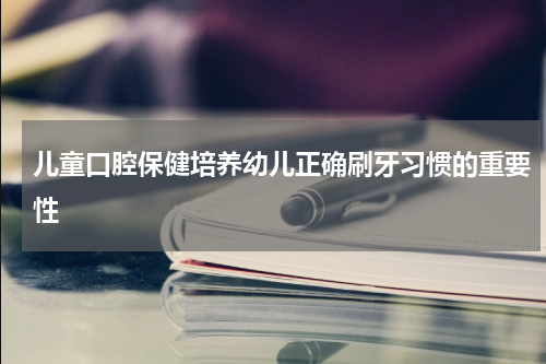 儿童口腔保健培养幼儿正确刷牙习惯的重要性