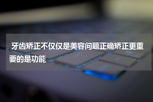  牙齿矫正不仅仅是美容问题正确矫正更重要的是功能