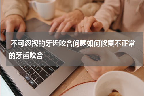  不可忽视的牙齿咬合问题如何修复不正常的牙齿咬合
