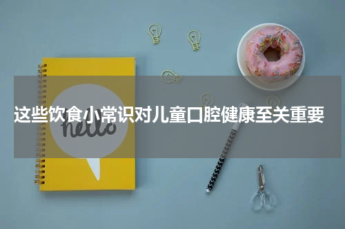 这些饮食小常识对儿童口腔健康至关重要