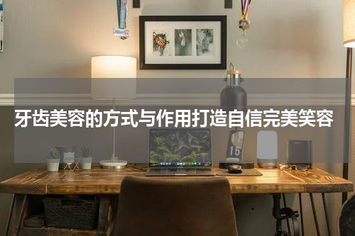  牙齿美容的方式与作用打造自信完美笑容