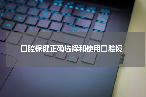  口腔保健正确选择和使用口腔镜