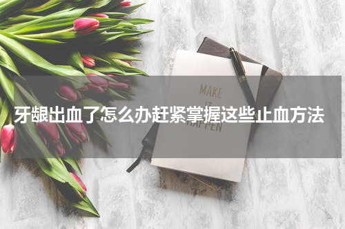  牙龈出血了怎么办赶紧掌握这些止血方法
