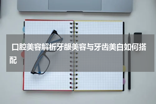 口腔美容解析牙龈美容与牙齿美白如何搭配