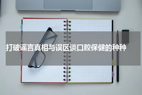  打破谣言真相与误区谈口腔保健的种种 