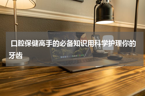  口腔保健高手的必备知识用科学护理你的牙齿