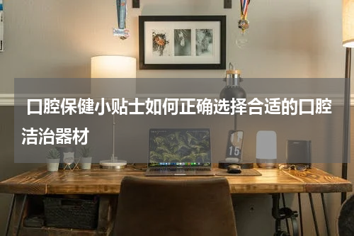  口腔保健小贴士如何正确选择合适的口腔洁治器材