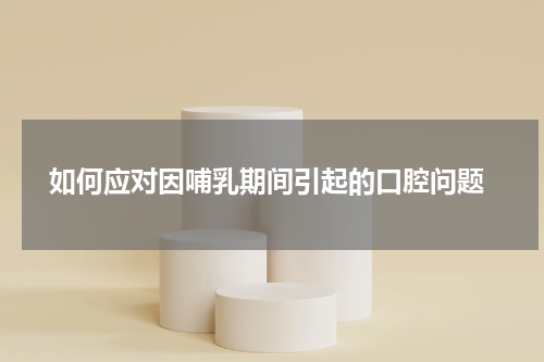  如何应对因哺乳期间引起的口腔问题