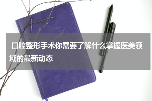  口腔整形手术你需要了解什么掌握医美领域的最新动态
