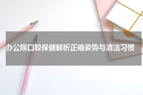  办公族口腔保健解析正确姿势与清洁习惯