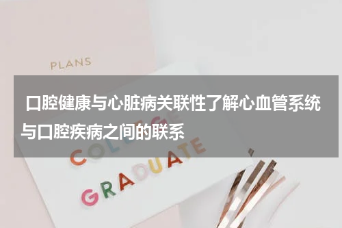  口腔健康与心脏病关联性了解心血管系统与口腔疾病之间的联系