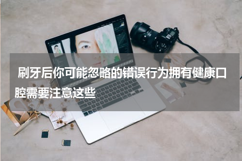 刷牙后你可能忽略的错误行为拥有健康口腔需要注意这些