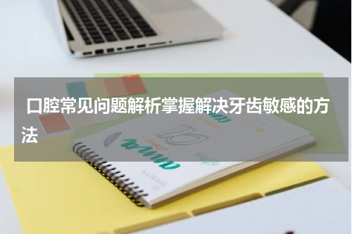  口腔常见问题解析掌握解决牙齿敏感的方法