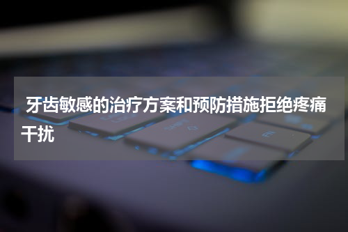  牙齿敏感的治疗方案和预防措施拒绝疼痛干扰