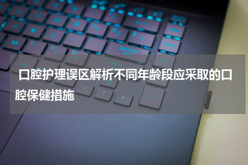  口腔护理误区解析不同年龄段应采取的口腔保健措施