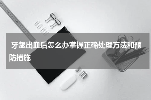  牙龈出血后怎么办掌握正确处理方法和预防措施