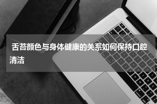  舌苔颜色与身体健康的关系如何保持口腔清洁