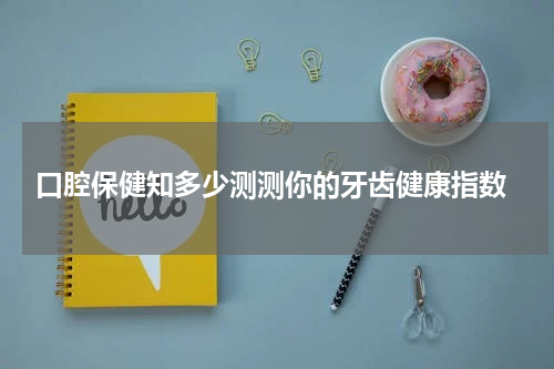  口腔保健知多少测测你的牙齿健康指数
