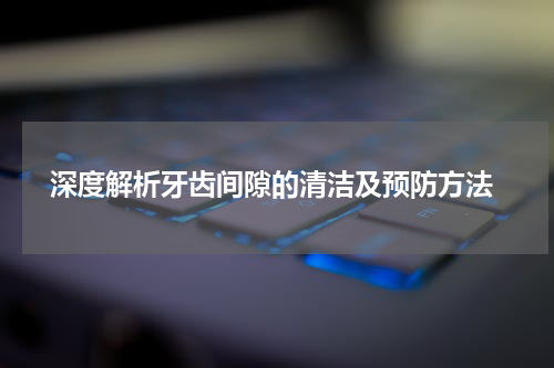  深度解析牙齿间隙的清洁及预防方法
