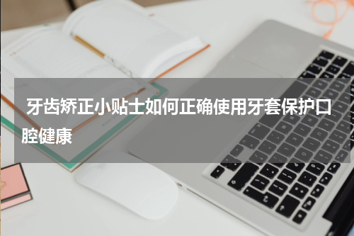  牙齿矫正小贴士如何正确使用牙套保护口腔健康