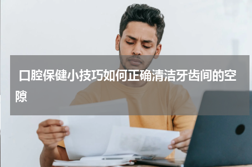  口腔保健小技巧如何正确清洁牙齿间的空隙