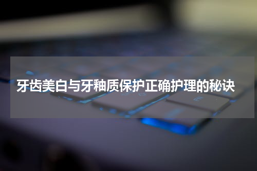  牙齿美白与牙釉质保护正确护理的秘诀