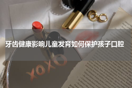  牙齿健康影响儿童发育如何保护孩子口腔