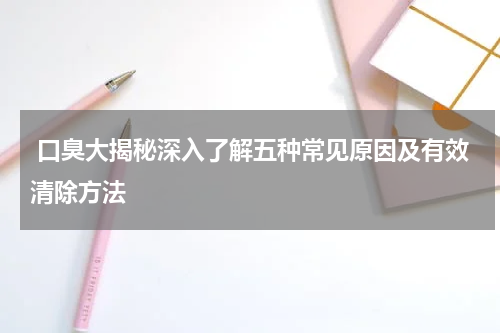  口臭大揭秘深入了解五种常见原因及有效清除方法
