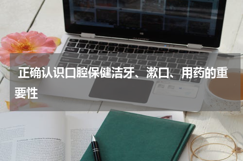  正确认识口腔保健洁牙、漱口、用药的重要性