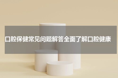  口腔保健常见问题解答全面了解口腔健康